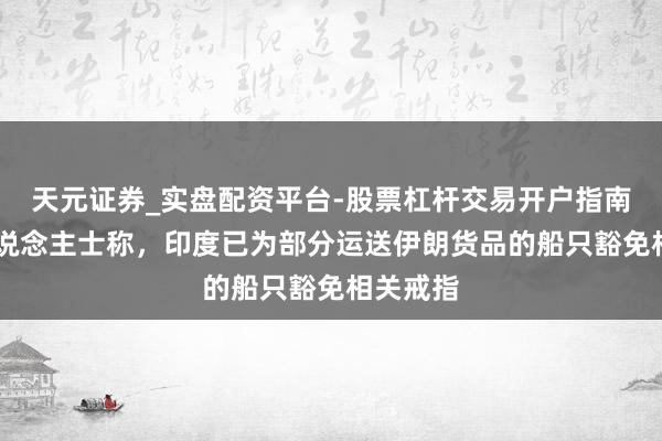 天元证券_实盘配资平台-股票杠杆交易开户指南 音信东说念主士称，印度已为部分运送伊朗货品的船只豁免相关戒指