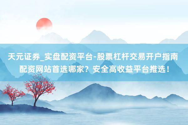天元证券_实盘配资平台-股票杠杆交易开户指南 配资网站首选哪家？安全高收益平台推选！