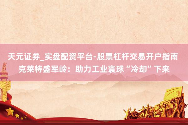 天元证券_实盘配资平台-股票杠杆交易开户指南 克莱特盛军岭：助力工业寰球“冷却”下来