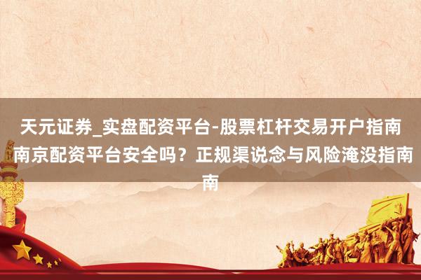 天元证券_实盘配资平台-股票杠杆交易开户指南 南京配资平台安全吗？正规渠说念与风险淹没指南
