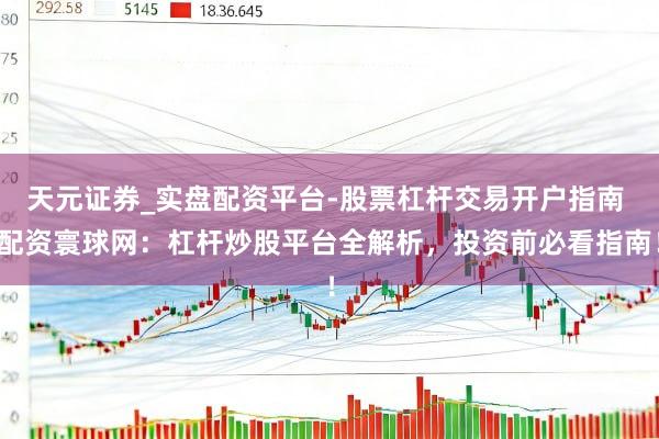 天元证券_实盘配资平台-股票杠杆交易开户指南 配资寰球网：杠杆炒股平台全解析，投资前必看指南！