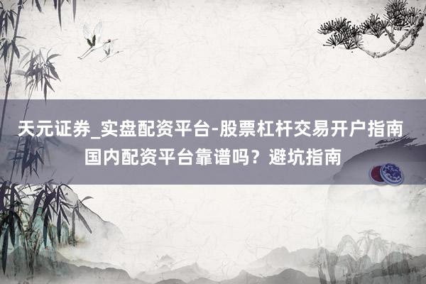 天元证券_实盘配资平台-股票杠杆交易开户指南 国内配资平台靠谱吗？避坑指南