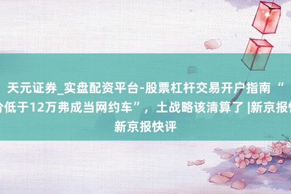 天元证券_实盘配资平台-股票杠杆交易开户指南 “车价低于12万弗成当网约车”，土战略该清算了 |新京报快评