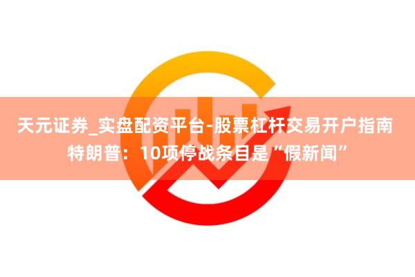 天元证券_实盘配资平台-股票杠杆交易开户指南 特朗普：10项停战条目是“假新闻”