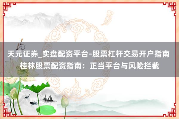天元证券_实盘配资平台-股票杠杆交易开户指南 桂林股票配资指南：正当平台与风险拦截