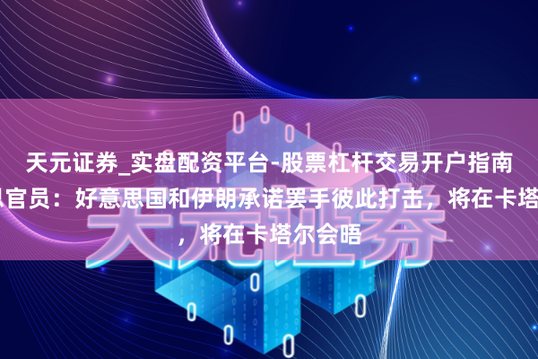 天元证券_实盘配资平台-股票杠杆交易开户指南 好意思官员：好意思国和伊朗承诺罢手彼此打击，将在卡塔尔会晤