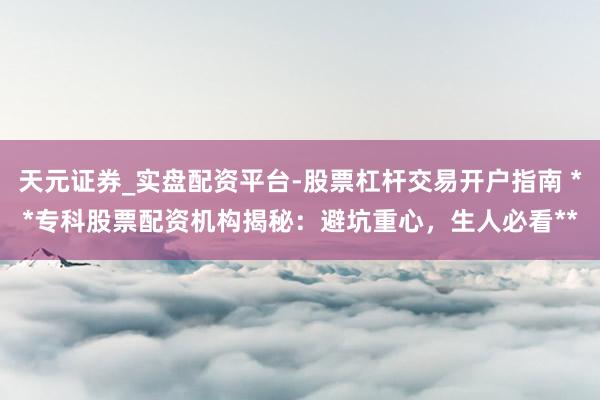 天元证券_实盘配资平台-股票杠杆交易开户指南 **专科股票配资机构揭秘：避坑重心，生人必看**