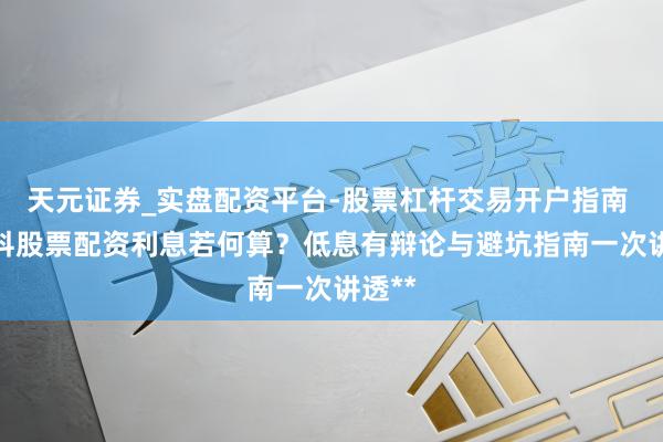 天元证券_实盘配资平台-股票杠杆交易开户指南 **专科股票配资利息若何算？低息有辩论与避坑指南一次讲透**