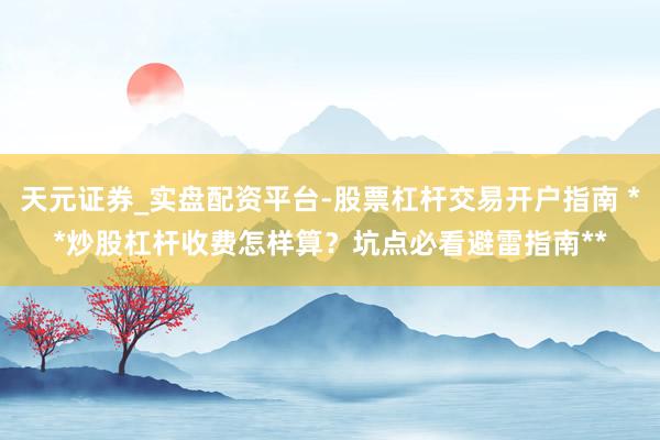 天元证券_实盘配资平台-股票杠杆交易开户指南 **炒股杠杆收费怎样算？坑点必看避雷指南**